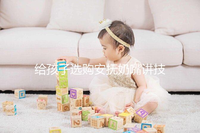 給孩子選購安撫奶嘴講技巧，材料、型號、長度都要考慮