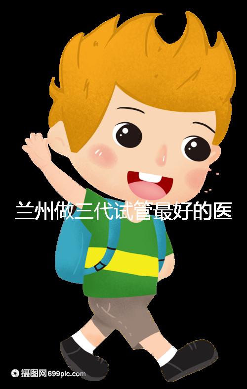 蘭州做三代試管最好的醫(yī)院盤點,包括名單優(yōu)缺點分析