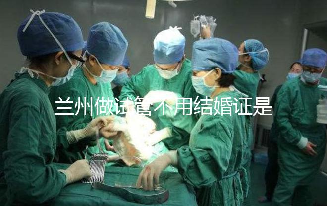 蘭州做試管不用結(jié)婚證是騙局！蘭大一院、甘肅婦幼都要提供