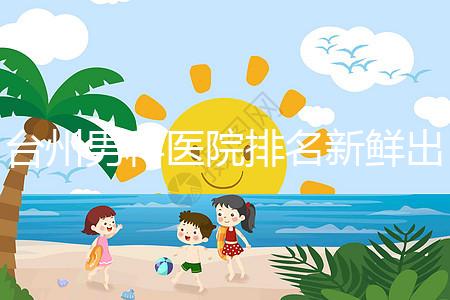 臺州男科醫院排名新鮮出爐快瞧，60s弄清2024哪家好