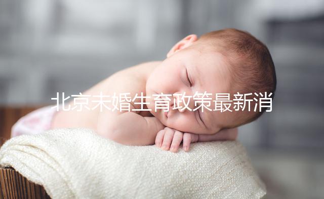 北京未婚生育政策最新消息來(lái)了！海淀、東城區(qū)可享生育津貼