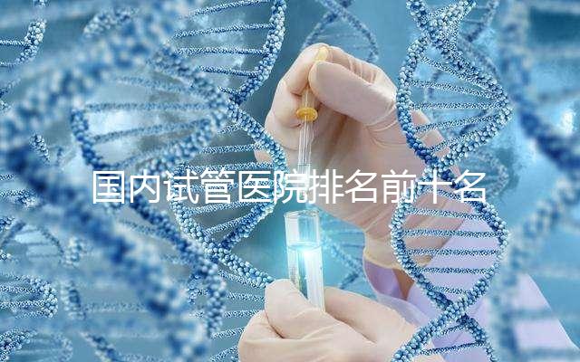 國內(nèi)試管醫(yī)院排名前十名分別是哪十家？