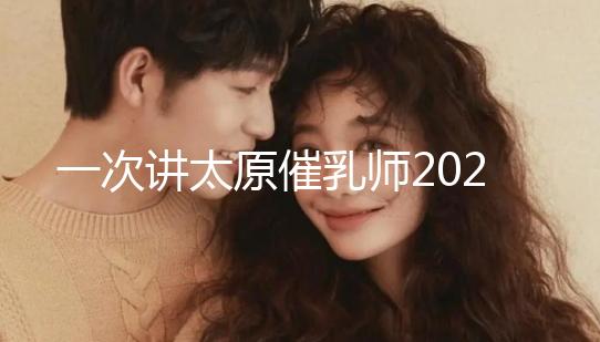 一次講太原催乳師2024單次多少錢，看完省多少錢