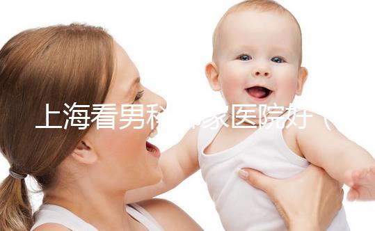 上?？茨锌颇募裔t(yī)院好（上海最好男科醫(yī)院排名第一）