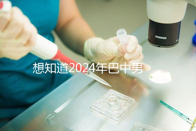 想知道2024年巴中男科醫院哪家最好戳，地址、費用都在這里