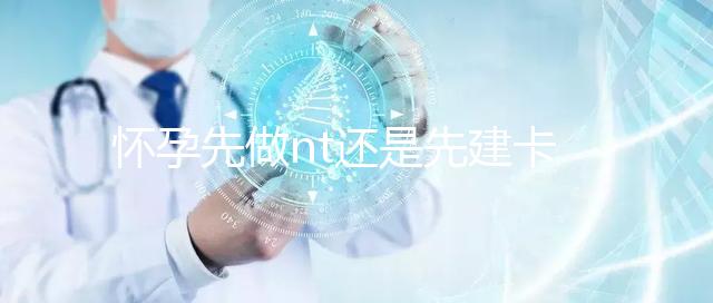 懷孕先做nt還是先建卡要分清，部分醫院得提前建大卡！