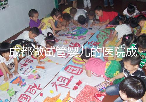 成都做試管嬰兒的醫院成功率哪家好！附方案費用詳情