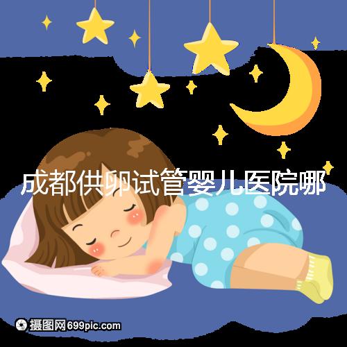 成都供卵試管嬰兒醫(yī)院哪家好，四川姐妹真實(shí)經(jīng)歷告知答案