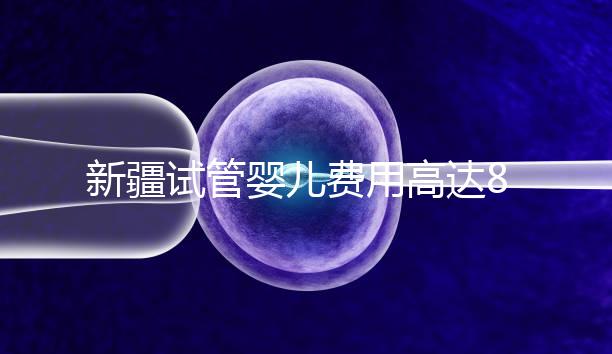 新疆試管嬰兒費用高達8萬?實際情況并不是這樣