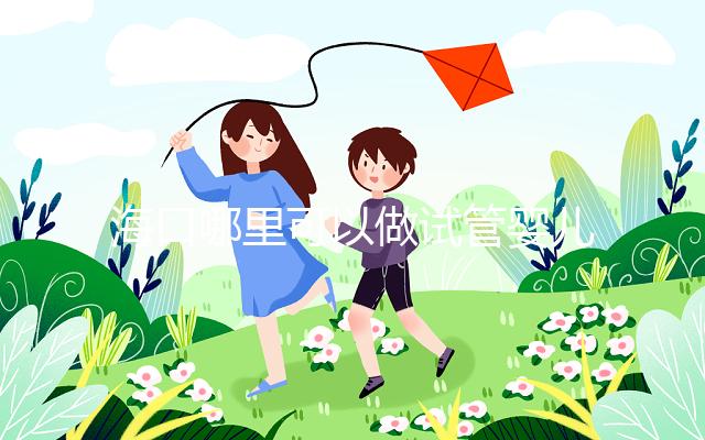 海口哪里可以做試管嬰兒?各個醫院成功率接費用看這里