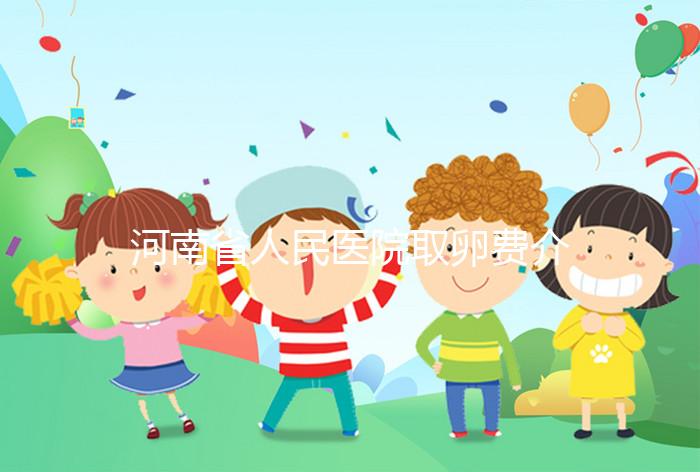 河南省人民醫(yī)院取卵費介紹，2024年住院費用一目了然