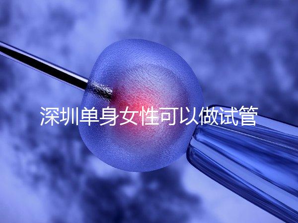 深圳單身女性可以做試管嬰兒嗎?大約多少錢?