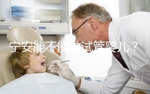 寧安能不能做試管嬰兒？進周前這些必須了解！