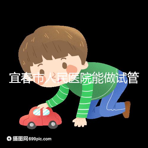 宜春市人民醫院能做試管嬰兒嗎?醫生:能做且不止這一家