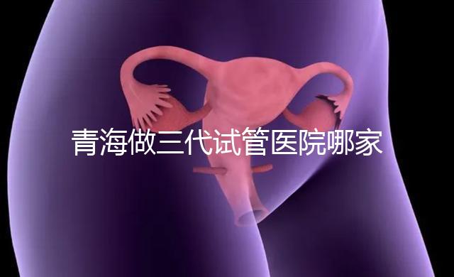 青海做三代試管醫院哪家機構好？