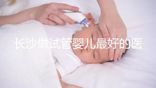 長沙做試管嬰兒最好的醫(yī)院排名前十，專家解析哪家更靠譜