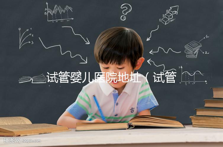 試管嬰兒醫(yī)院地址(試管嬰兒醫(yī)院地址在哪里)