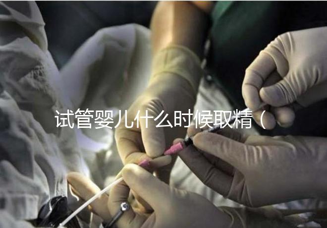 試管嬰兒什么時(shí)候取精(試管嬰兒什么時(shí)候取精是男孩的)
