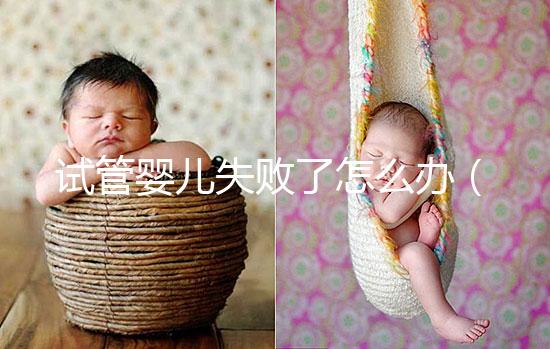 試管嬰兒失敗了怎么辦(試管嬰兒失敗了怎么辦呢)