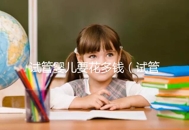 試管嬰兒要花多錢（試管嬰兒要花多少錢？）