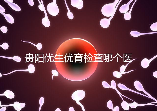 貴陽優生優育檢查哪個醫院最好揭秘,烏當證件齊全可免費