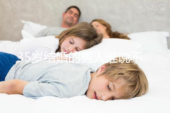 35歲結(jié)婚的男人誰(shuí)說(shuō)不會(huì)提離婚，大齡剩男是真的不能嫁