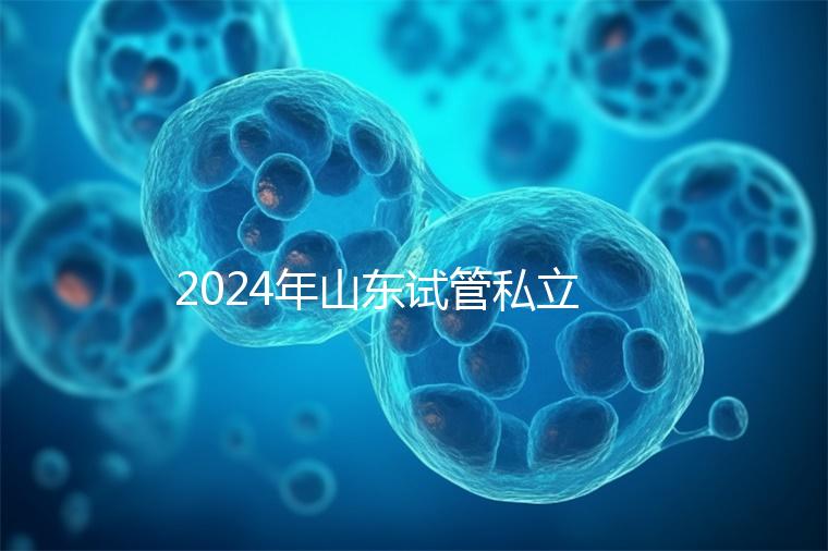 2024年山東試管私立醫(yī)院排名公開，哪家供卵機(jī)構(gòu)好一目了然