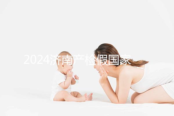2024濟南產(chǎn)檢假國家規(guī)定整理，7個月以上或按薪資八成發(fā)