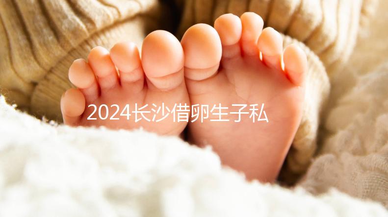2024長沙借卵生子私立醫(yī)院公開，滿足條件三代還能選性別