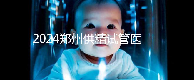 2024鄭州供精試管醫(yī)院排名來(lái)了，河南省人民醫(yī)院上榜