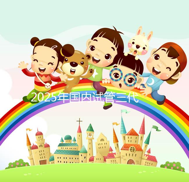 2025年國內試管三代醫院排名，附國內試管嬰兒醫院名單明細