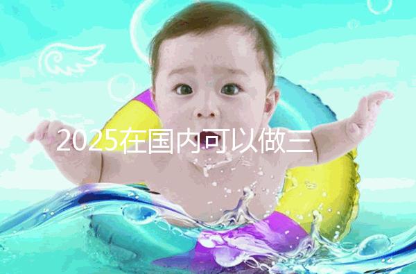 2025在國內(nèi)可以做三代試管的醫(yī)院哪家好？附知名醫(yī)院名單